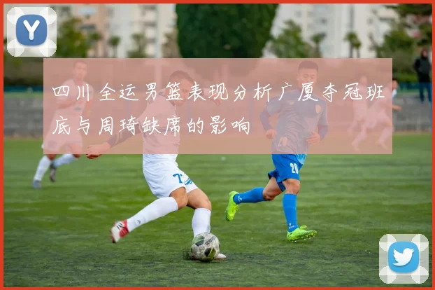 四川全运男篮表现分析广厦夺冠班底与周琦缺席的影响