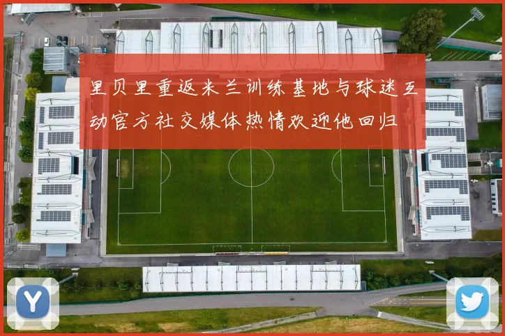 里贝里重返米兰训练基地与球迷互动官方社交媒体热情欢迎他回归