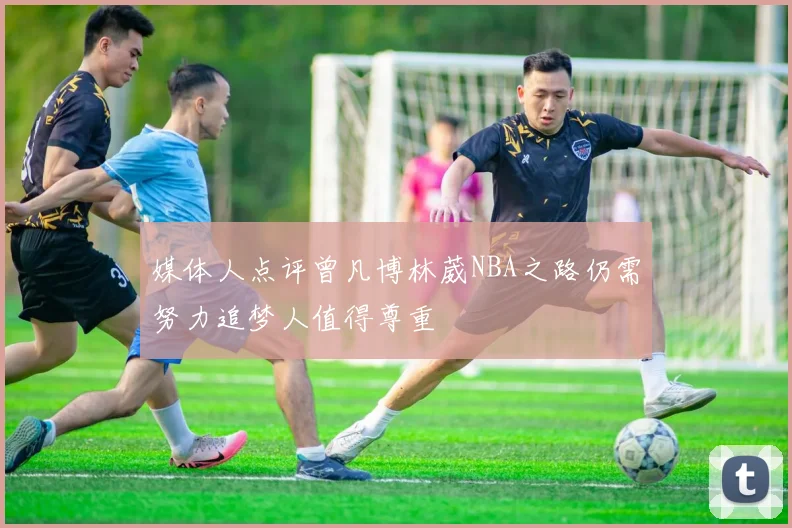 媒体人点评曾凡博林葳NBA之路仍需努力追梦人值得尊重