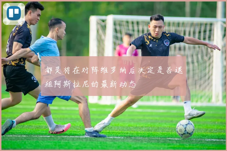都灵将在对阵维罗纳后决定是否退租阿斯拉尼的最新动态