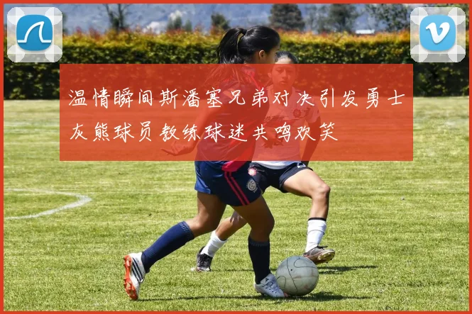 温情瞬间斯潘塞兄弟对决引发勇士灰熊球员教练球迷共鸣欢笑