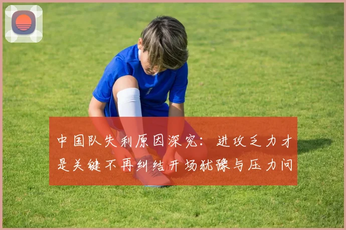 中国队失利原因深究:进攻乏力才是关键不再纠结开场犹豫与压力问题