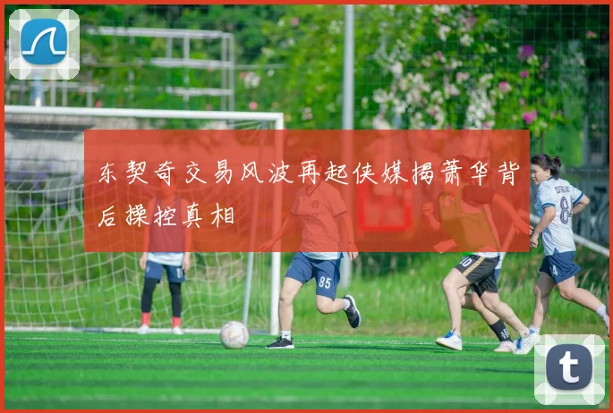 东契奇交易风波再起侠媒揭萧华背后操控真相