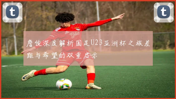 詹俊深度解析国足U23亚洲杯之旅差距与希望的双重启示