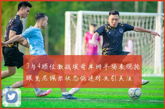 3与4顺位激战埃奇库姆半场表现抢眼克尼佩尔状态低迷对决引关注