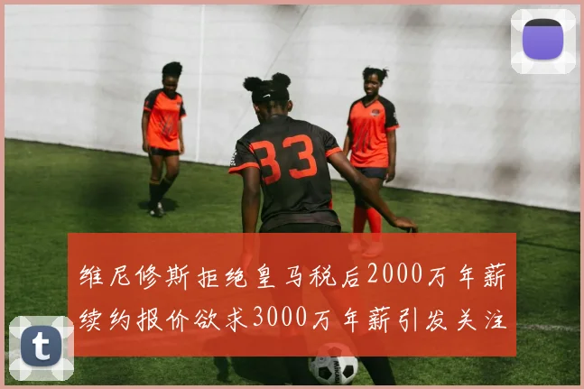维尼修斯拒绝皇马税后2000万年薪续约报价欲求3000万年薪引发关注