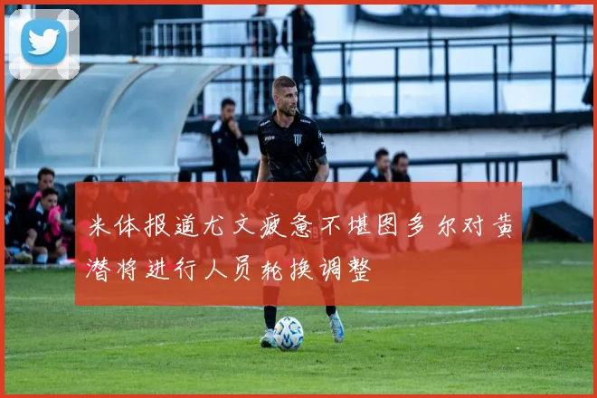 米体报道尤文疲惫不堪图多尔对黄潜将进行人员轮换调整
