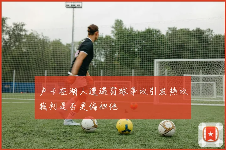 卢卡在湖人遭遇罚球争议引发热议裁判是否更偏袒他