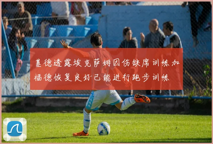 基德透露埃克萨姆因伤缺席训练加福德恢复良好已能进行跑步训练