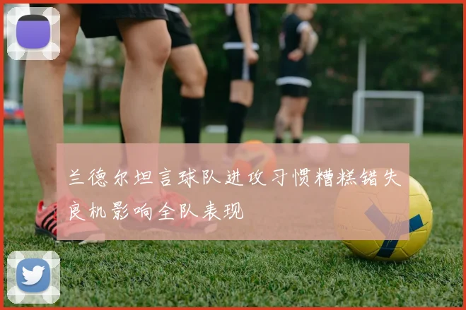 兰德尔坦言球队进攻习惯糟糕错失良机影响全队表现