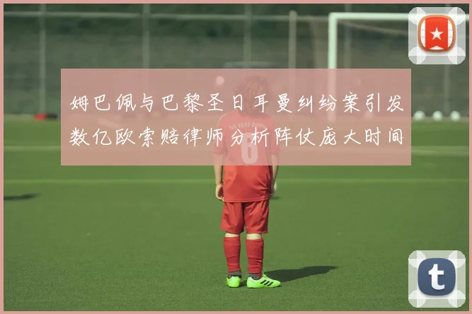 姆巴佩与巴黎圣日耳曼纠纷案引发数亿欧索赔律师分析阵仗庞大时间漫长