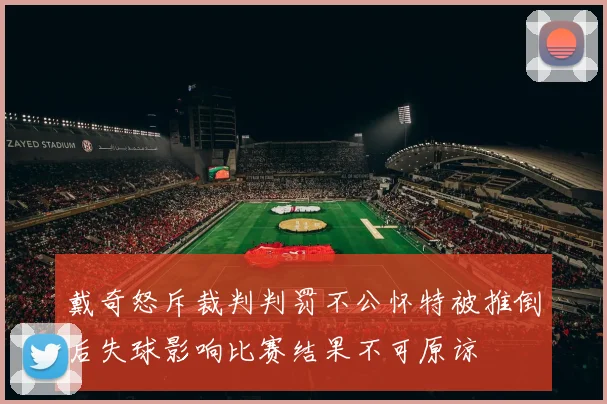 戴奇怒斥裁判判罚不公怀特被推倒后失球影响比赛结果不可原谅