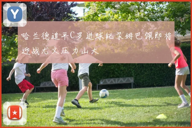 哈兰德追平C罗进球纪录姆巴佩即将迎战尤文压力山大