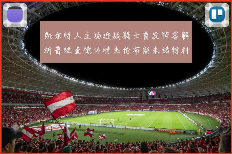 凯尔特人主场迎战骑士首发阵容解析普理查德怀特杰伦布朗米诺特科塔齐聚一堂