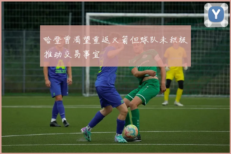 哈登曾渴望重返火箭但球队未积极推动交易事宜