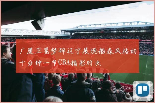 广厦卫冕梦碎辽宁展现船森风格的十分钟一节CBA精彩对决