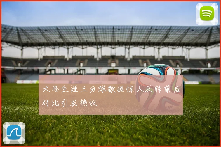 大洛生涯三分球数据惊人反转前后对比引发热议