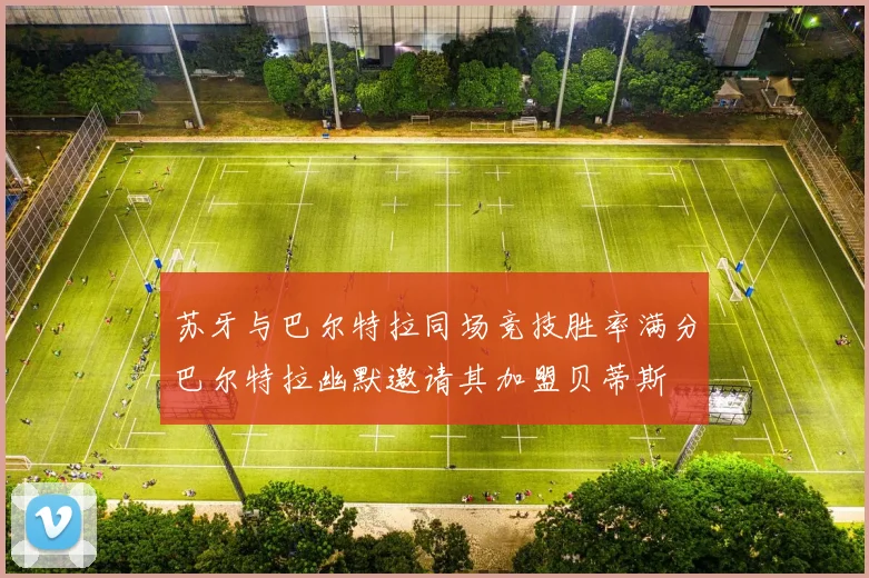 苏牙与巴尔特拉同场竞技胜率满分巴尔特拉幽默邀请其加盟贝蒂斯
